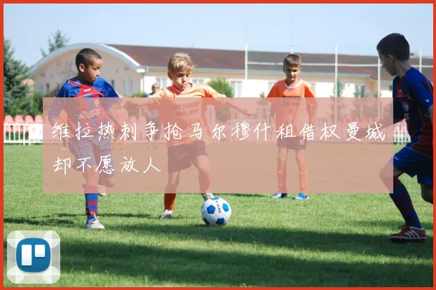 维拉热刺争抢马尔穆什租借权曼城却不愿放人