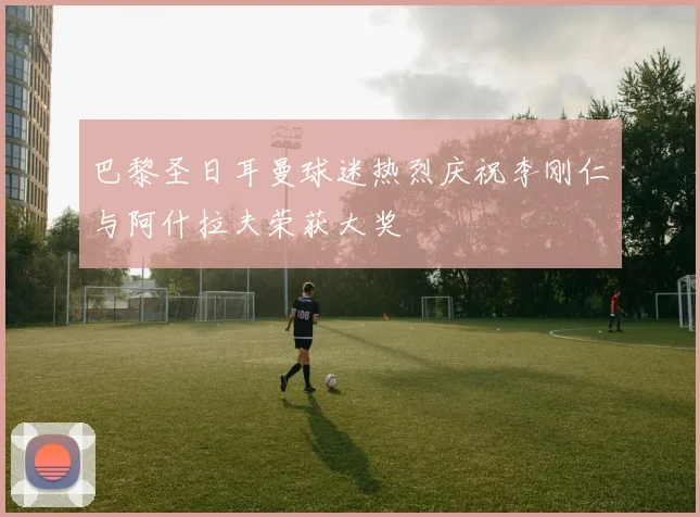 巴黎圣日耳曼球迷热烈庆祝李刚仁与阿什拉夫荣获大奖