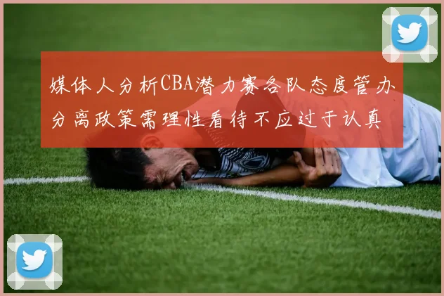 媒体人分析CBA潜力赛各队态度管办分离政策需理性看待不应过于认真