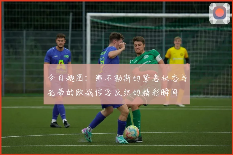 今日趣图：那不勒斯的紧急状态与孔蒂的欧战信念交织的精彩瞬间