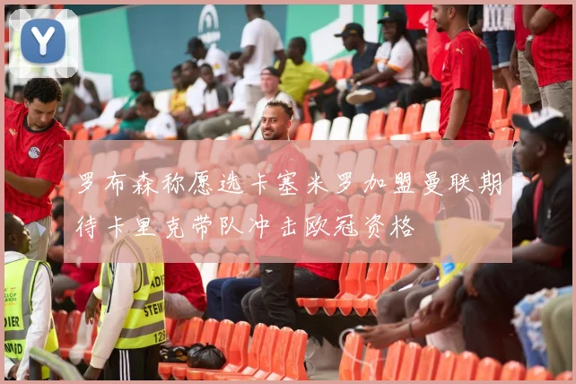 罗布森称愿选卡塞米罗加盟曼联期待卡里克带队冲击欧冠资格