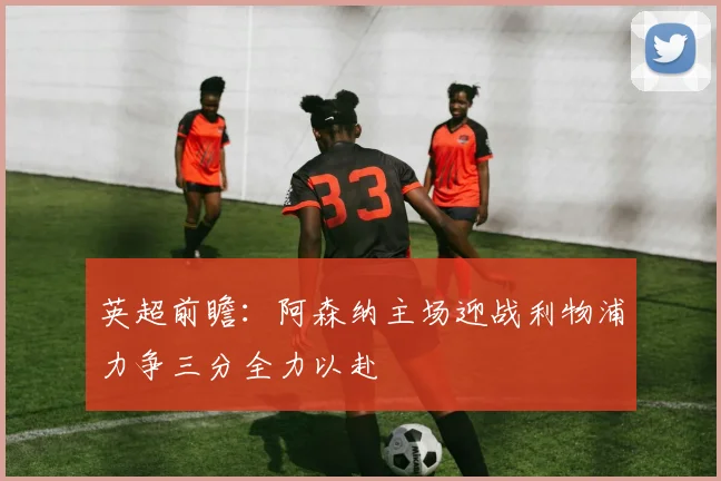 英超前瞻：阿森纳主场迎战利物浦力争三分全力以赴
