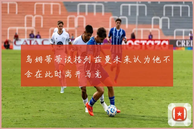 乌姆蒂蒂谈格列兹曼未来认为他不会在此时离开马竞